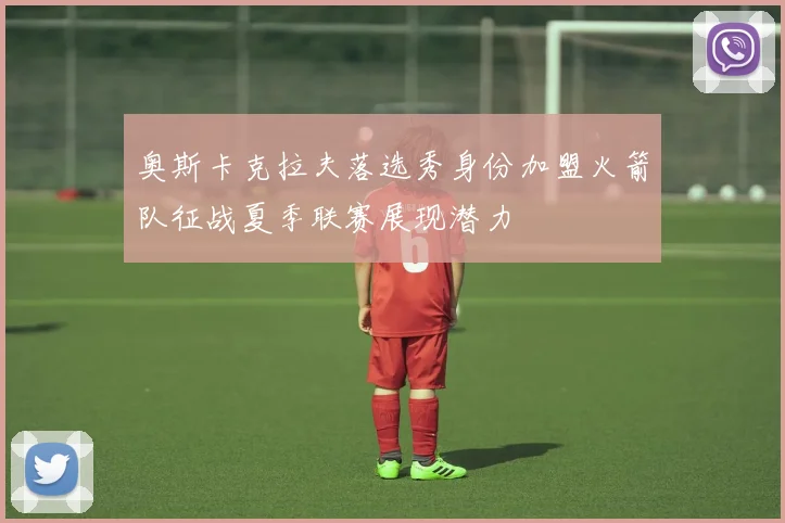 奥斯卡克拉夫落选秀身份加盟火箭队征战夏季联赛展现潜力