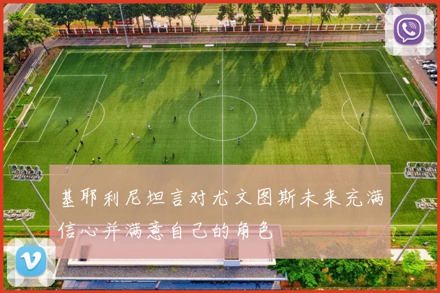 基耶利尼坦言对尤文图斯未来充满信心并满意自己的角色