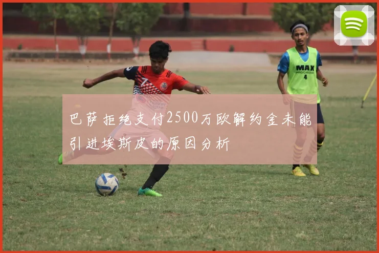 巴萨拒绝支付2500万欧解约金未能引进埃斯皮的原因分析