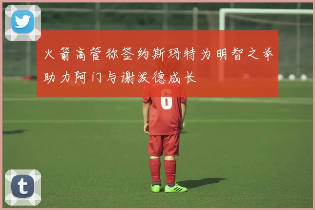 火箭高管称签约斯玛特为明智之举助力阿门与谢泼德成长