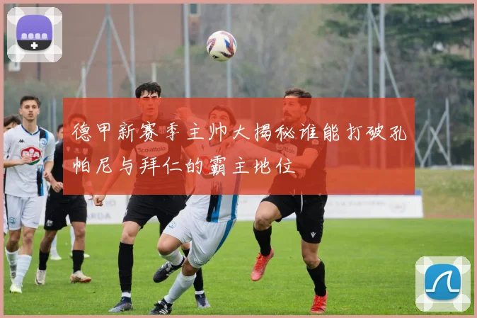 德甲新赛季主帅大揭秘谁能打破孔帕尼与拜仁的霸主地位