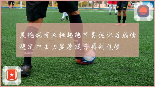 吴艳妮百米栏起跑节奏优化后成绩稳定冲击力显著提升再创佳绩